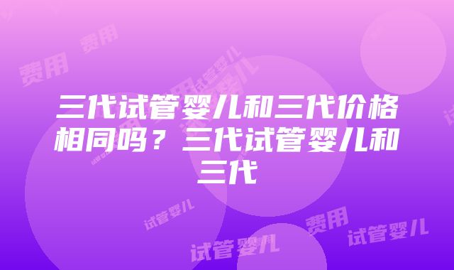 三代试管婴儿和三代价格相同吗？三代试管婴儿和三代