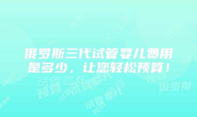 俄罗斯三代试管婴儿费用是多少，让您轻松预算！