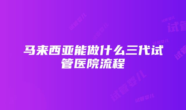 马来西亚能做什么三代试管医院流程