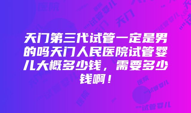 天门第三代试管一定是男的吗天门人民医院试管婴儿大概多少钱，需要多少钱啊！