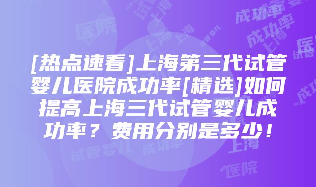 [热点速看]上海第三代试管婴儿医院成功率[精选]如何提高上海三代试管婴儿成功率？费用分别是多少！