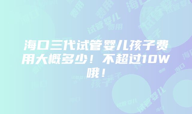 海口三代试管婴儿孩子费用大概多少！不超过10W哦！