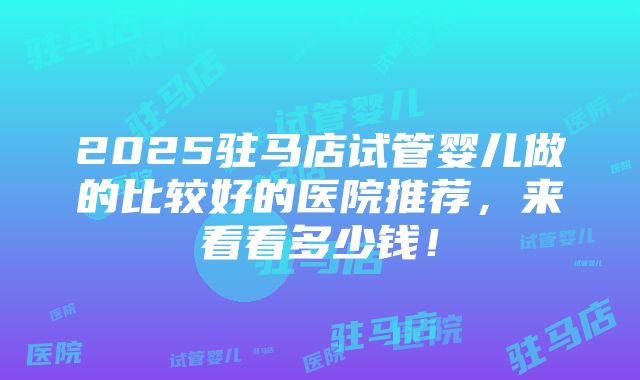 2025驻马店试管婴儿做的比较好的医院推荐，来看看多少钱！