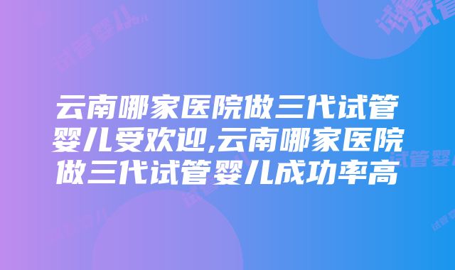 云南哪家医院做三代试管婴儿受欢迎,云南哪家医院做三代试管婴儿成功率高