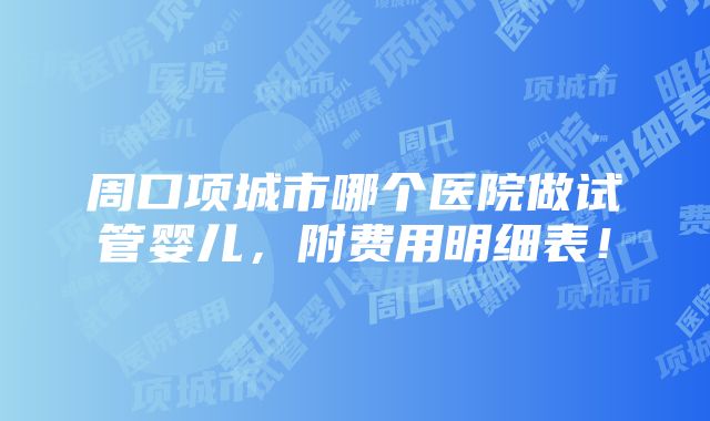 周口项城市哪个医院做试管婴儿，附费用明细表！