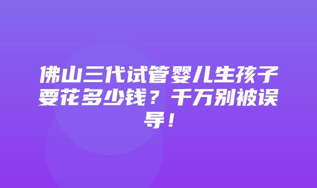 佛山三代试管婴儿生孩子要花多少钱？千万别被误导！