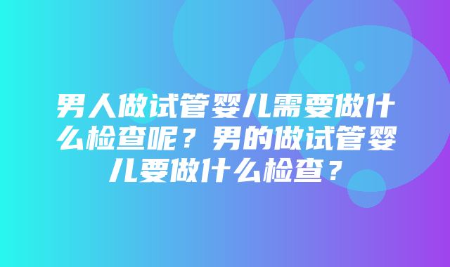 男人做试管婴儿需要做什么检查呢？男的做试管婴儿要做什么检查？