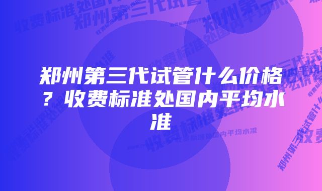 郑州第三代试管什么价格？收费标准处国内平均水准