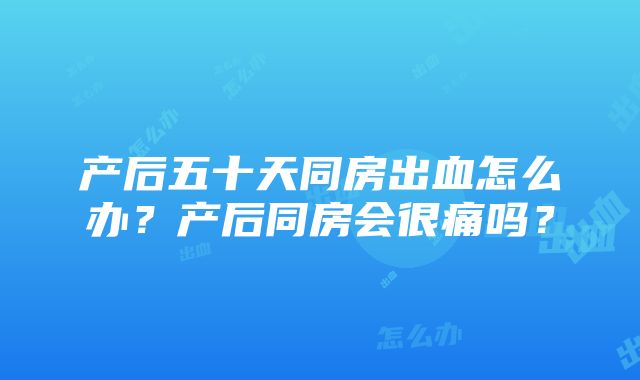 产后五十天同房出血怎么办？产后同房会很痛吗？