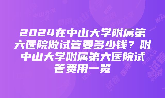 2024在中山大学附属第六医院做试管要多少钱？附中山大学附属第六医院试管费用一览