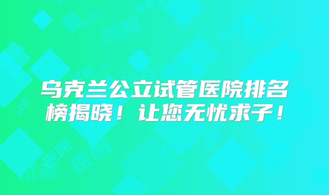 乌克兰公立试管医院排名榜揭晓！让您无忧求子！