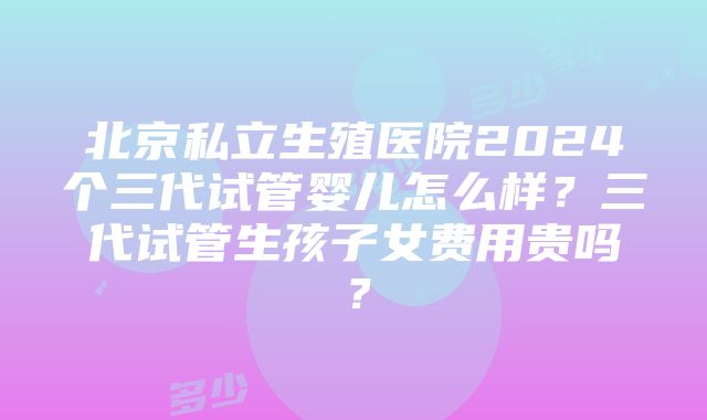 北京私立生殖医院2024个三代试管婴儿怎么样？三代试管生孩子女费用贵吗？