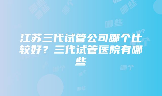 江苏三代试管公司哪个比较好？三代试管医院有哪些