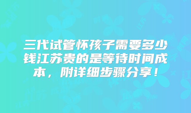 三代试管怀孩子需要多少钱江苏贵的是等待时间成本，附详细步骤分享！