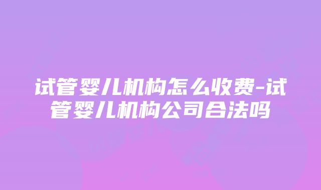 试管婴儿机构怎么收费-试管婴儿机构公司合法吗