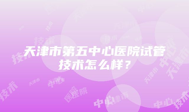 天津市第五中心医院试管技术怎么样？