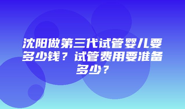 沈阳做第三代试管婴儿要多少钱？试管费用要准备多少？