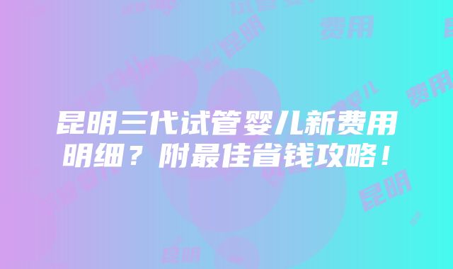 昆明三代试管婴儿新费用明细？附最佳省钱攻略！