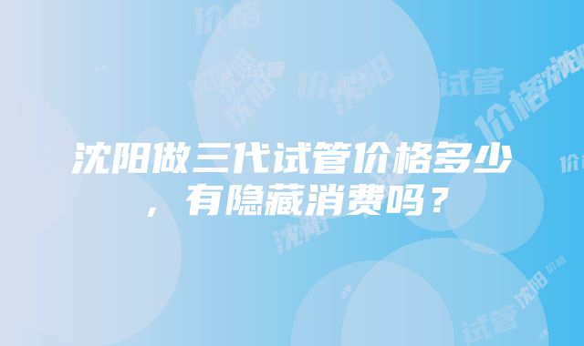 沈阳做三代试管价格多少，有隐藏消费吗？