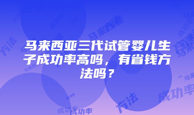 马来西亚三代试管婴儿生子成功率高吗，有省钱方法吗？