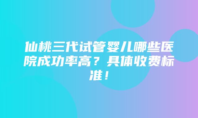 仙桃三代试管婴儿哪些医院成功率高？具体收费标准！