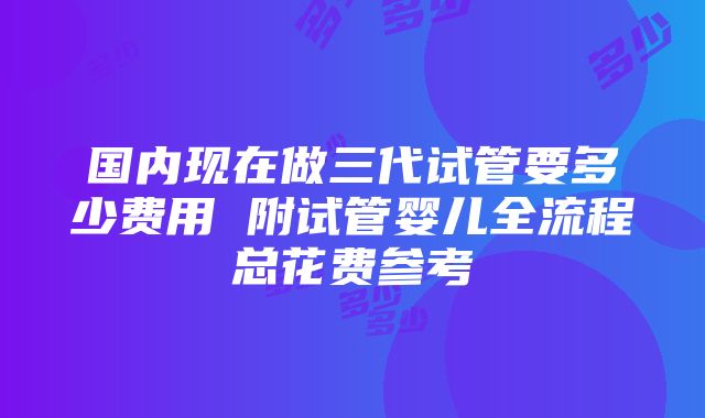 国内现在做三代试管要多少费用 附试管婴儿全流程总花费参考