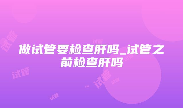 做试管要检查肝吗_试管之前检查肝吗