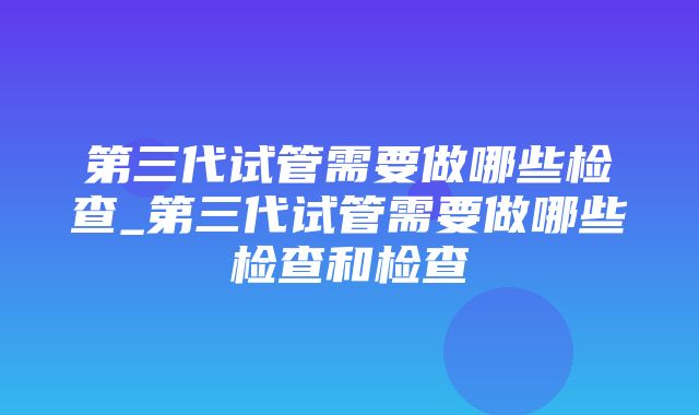 第三代试管需要做哪些检查_第三代试管需要做哪些检查和检查