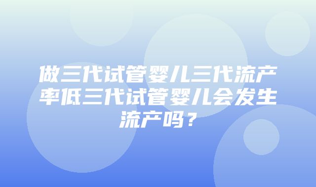 做三代试管婴儿三代流产率低三代试管婴儿会发生流产吗？