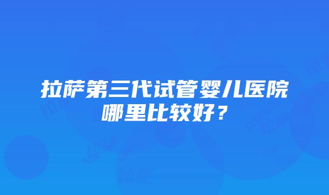 拉萨第三代试管婴儿医院哪里比较好？