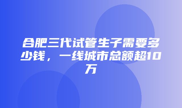 合肥三代试管生子需要多少钱，一线城市总额超10万