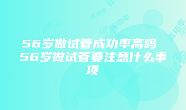 56岁做试管成功率高吗 56岁做试管要注意什么事项