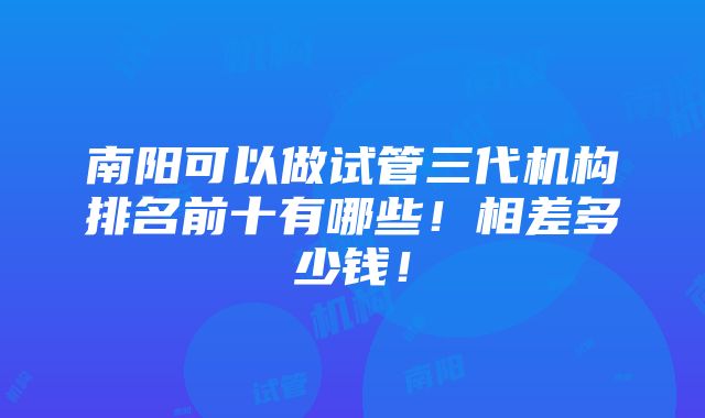 南阳可以做试管三代机构排名前十有哪些！相差多少钱！