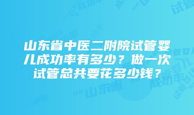 山东省中医二附院试管婴儿成功率有多少？做一次试管总共要花多少钱？