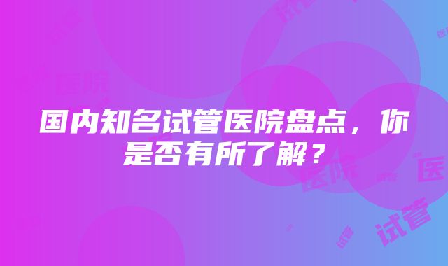 国内知名试管医院盘点，你是否有所了解？