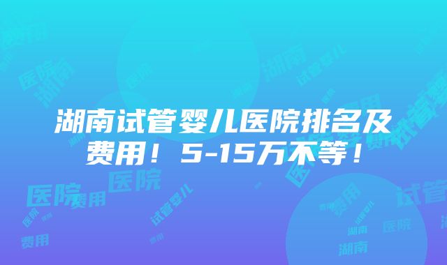 湖南试管婴儿医院排名及费用！5-15万不等！