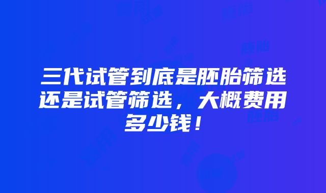 三代试管到底是胚胎筛选还是试管筛选，大概费用多少钱！