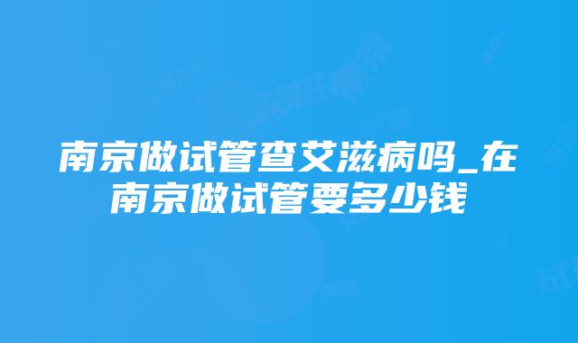 南京做试管查艾滋病吗_在南京做试管要多少钱