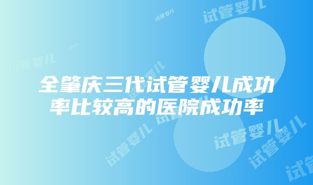 全肇庆三代试管婴儿成功率比较高的医院成功率