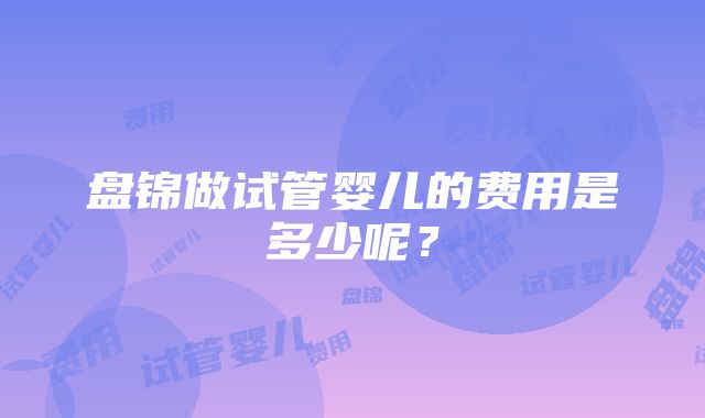 盘锦做试管婴儿的费用是多少呢？