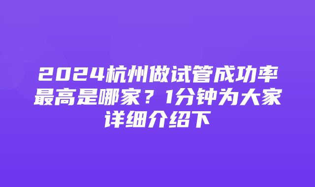 2024杭州做试管成功率最高是哪家？1分钟为大家详细介绍下