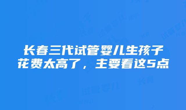 长春三代试管婴儿生孩子花费太高了，主要看这5点