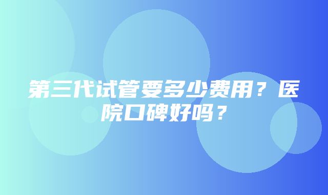 第三代试管要多少费用？医院口碑好吗？