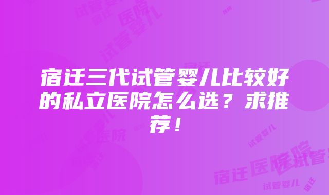 宿迁三代试管婴儿比较好的私立医院怎么选？求推荐！