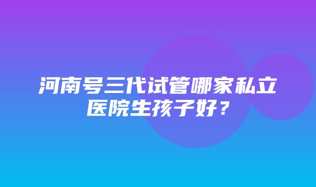 河南号三代试管哪家私立医院生孩子好？