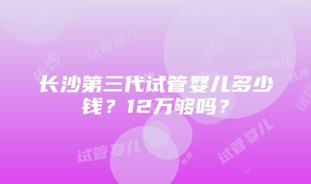 长沙第三代试管婴儿多少钱？12万够吗？