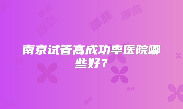 南京试管高成功率医院哪些好？