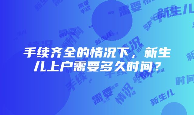 手续齐全的情况下，新生儿上户需要多久时间？