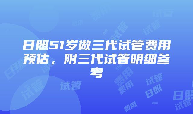 日照51岁做三代试管费用预估，附三代试管明细参考