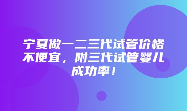 宁夏做一二三代试管价格不便宜，附三代试管婴儿成功率！